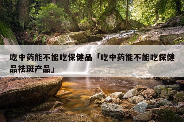 吃中药能不能吃保健品「吃中药能不能吃保健品祛斑产品」