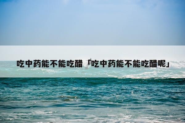 吃中药能不能吃醋「吃中药能不能吃醋呢」
