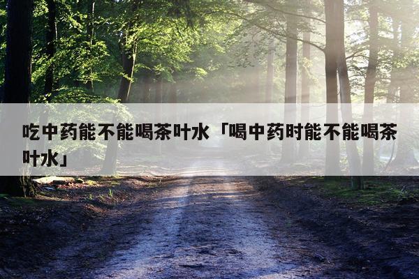 吃中药能不能喝茶叶水「喝中药时能不能喝茶叶水」