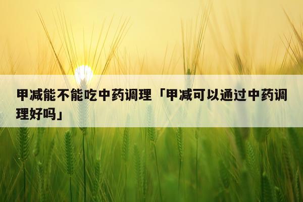 甲减能不能吃中药调理「甲减可以通过中药调理好吗」
