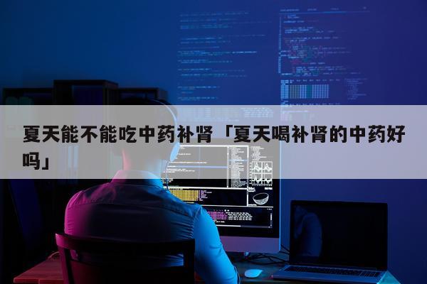 夏天能不能吃中药补肾「夏天喝补肾的中药好吗」