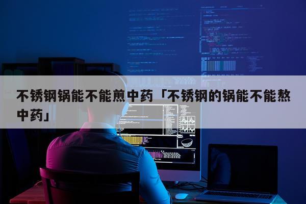 不锈钢锅能不能煎中药「不锈钢的锅能不能熬中药」