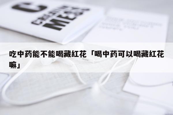 吃中药能不能喝藏红花「喝中药可以喝藏红花嘛」