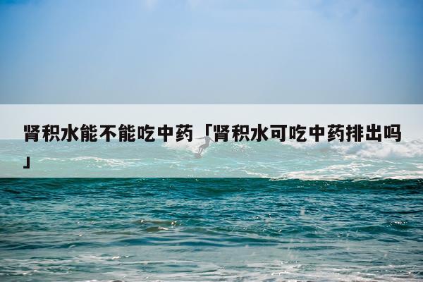 肾积水能不能吃中药「肾积水可吃中药排出吗」
