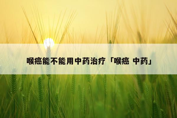 喉癌能不能用中药治疗「喉癌 中药」