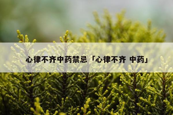 心律不齐中药禁忌「心律不齐 中药」