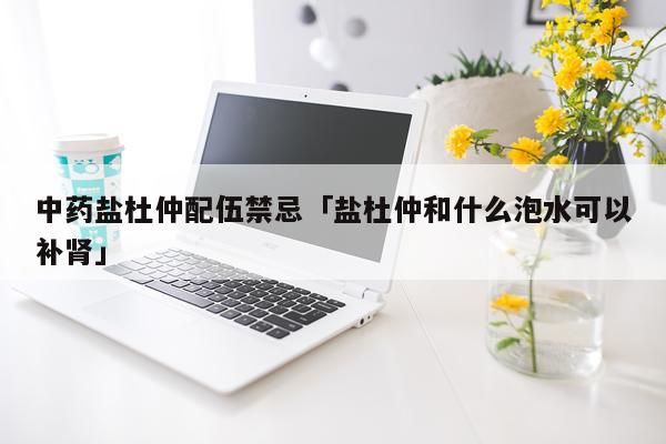 中药盐杜仲配伍禁忌「盐杜仲和什么泡水可以补肾」