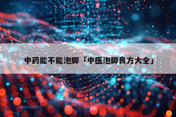 中药能不能泡脚「中医泡脚良方大全」