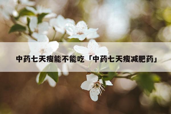 中药七天瘦能不能吃「中药七天瘦减肥药」
