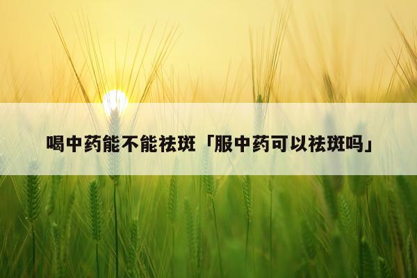 喝中药能不能祛斑「服中药可以祛斑吗」