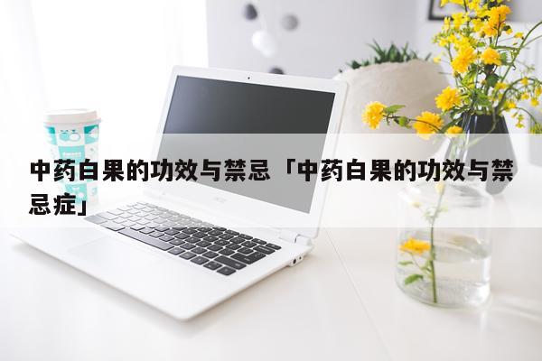 中药白果的功效与禁忌「中药白果的功效与禁忌症」