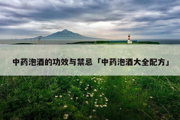 中药泡酒的功效与禁忌「中药泡酒大全配方」