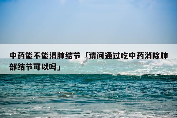 中药能不能消肺结节「请问通过吃中药消除肺部结节可以吗」
