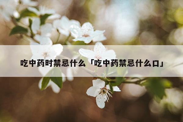 吃中药时禁忌什么「吃中药禁忌什么口」