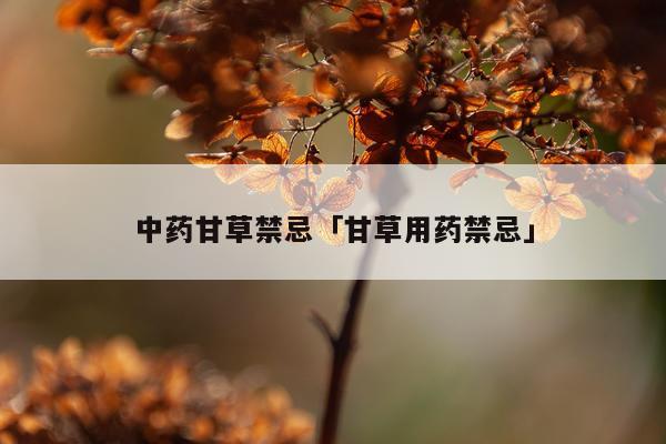 中药甘草禁忌「甘草用药禁忌」