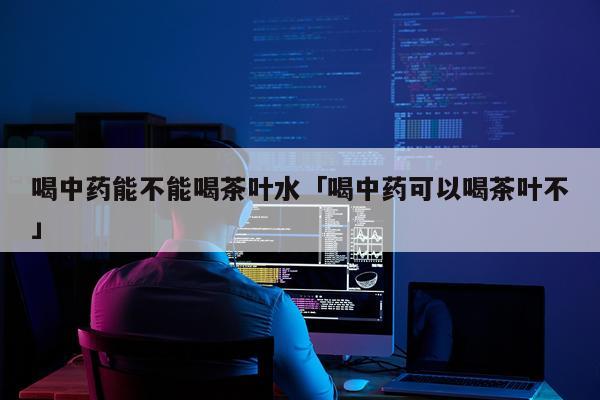 喝中药能不能喝茶叶水「喝中药可以喝茶叶不」