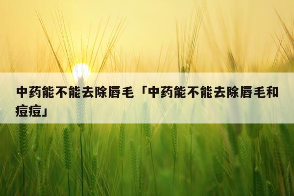 中药能不能去除唇毛「中药能不能去除唇毛和痘痘」