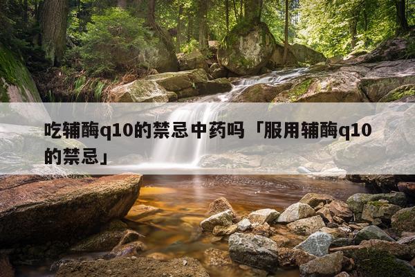 吃辅酶q10的禁忌中药吗「服用辅酶q10的禁忌」