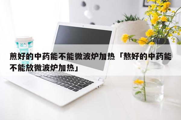 煎好的中药能不能微波炉加热「熬好的中药能不能放微波炉加热」