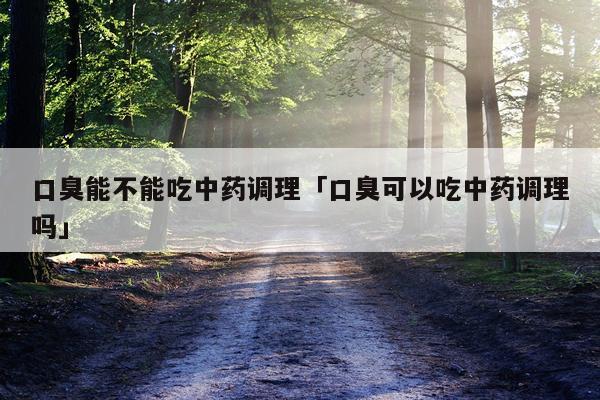口臭能不能吃中药调理「口臭可以吃中药调理吗」