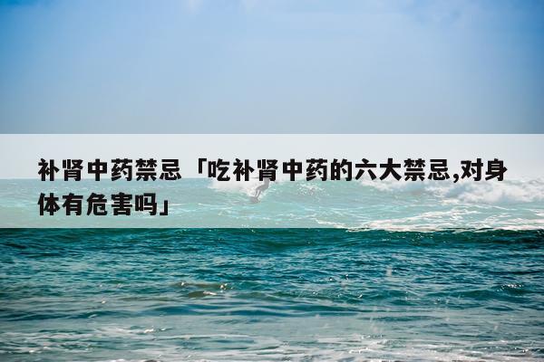 补肾中药禁忌「吃补肾中药的六大禁忌,对身体有危害吗」