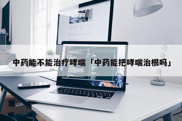 中药能不能治疗哮喘「中药能把哮喘治根吗」