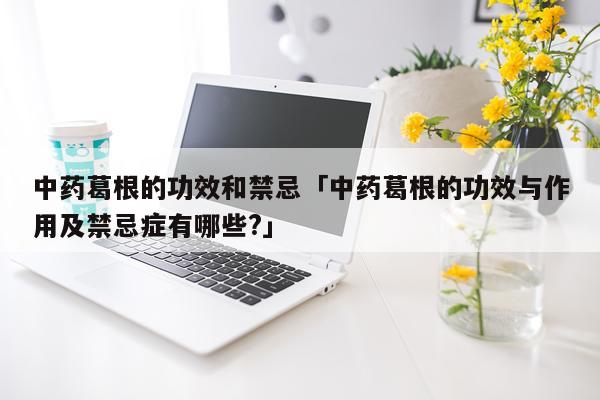 中药葛根的功效和禁忌「中药葛根的功效与作用及禁忌症有哪些?」