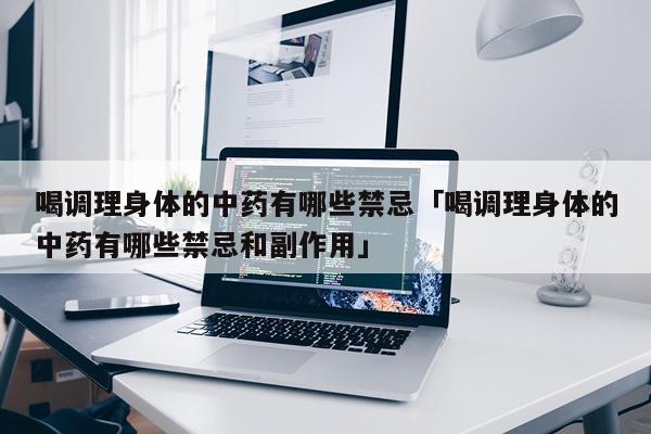 喝调理身体的中药有哪些禁忌「喝调理身体的中药有哪些禁忌和副作用」