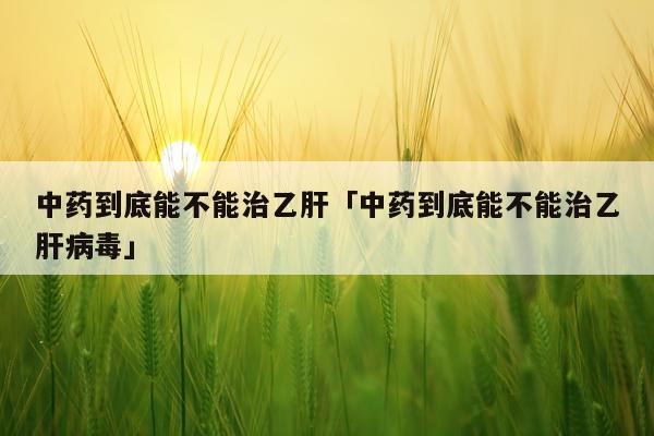 中药到底能不能治乙肝「中药到底能不能治乙肝病毒」