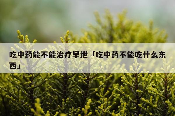 吃中药能不能治疗早泄「吃中药不能吃什么东西」