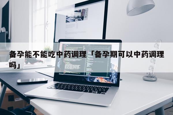 备孕能不能吃中药调理「备孕期可以中药调理吗」
