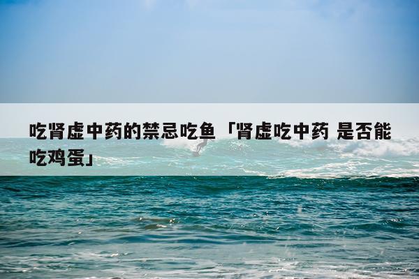 吃肾虚中药的禁忌吃鱼「肾虚吃中药 是否能吃鸡蛋」