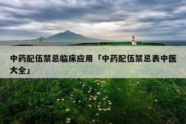 中药配伍禁忌临床应用「中药配伍禁忌表中医大全」