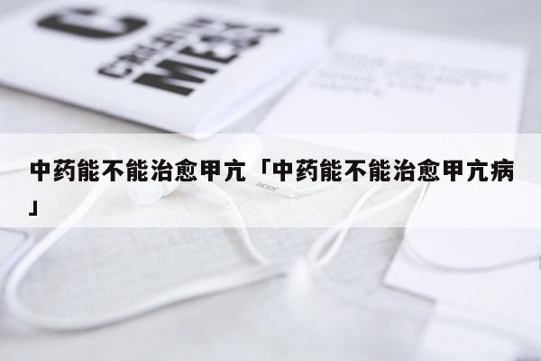 中药能不能治愈甲亢「中药能不能治愈甲亢病」
