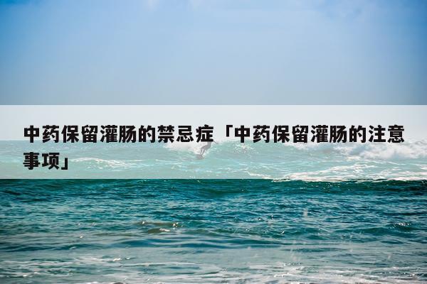 中药保留灌肠的禁忌症「中药保留灌肠的注意事项」