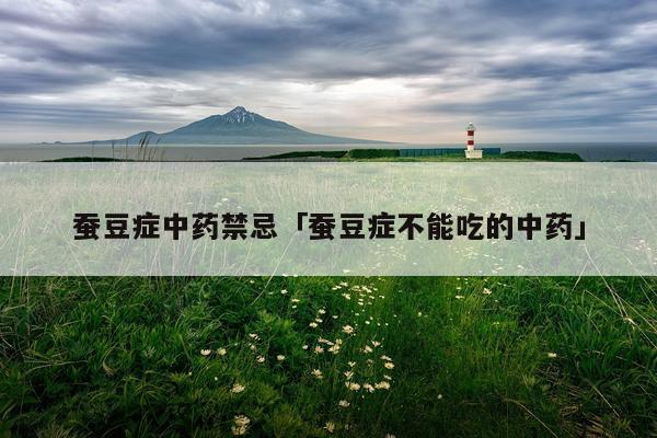 蚕豆症中药禁忌「蚕豆症不能吃的中药」