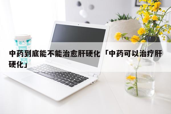 中药到底能不能治愈肝硬化「中药可以治疗肝硬化」