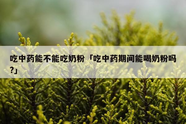 吃中药能不能吃奶粉「吃中药期间能喝奶粉吗?」