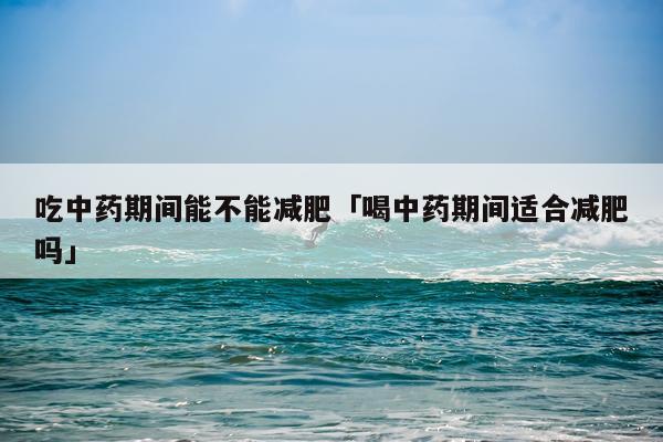 吃中药期间能不能减肥「喝中药期间适合减肥吗」