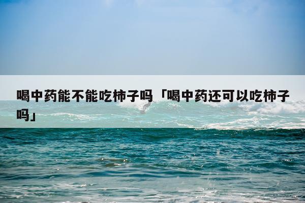 喝中药能不能吃柿子吗「喝中药还可以吃柿子吗」