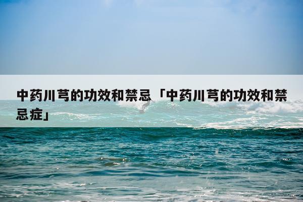中药川芎的功效和禁忌「中药川芎的功效和禁忌症」