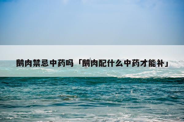 鹅肉禁忌中药吗「鹅肉配什么中药才能补」