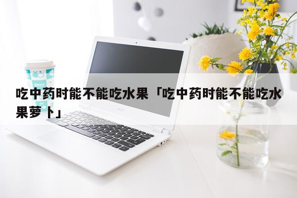 吃中药时能不能吃水果「吃中药时能不能吃水果萝卜」