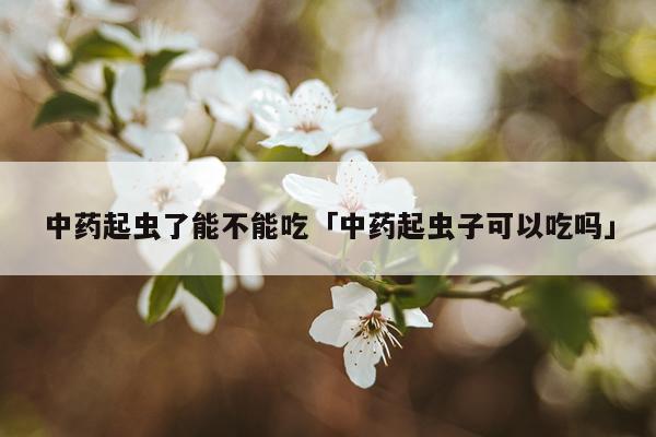中药起虫了能不能吃「中药起虫子可以吃吗」