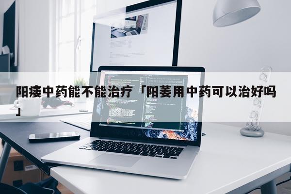 阳痿中药能不能治疗「阳萎用中药可以治好吗」