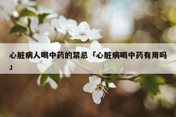 心脏病人喝中药的禁忌「心脏病喝中药有用吗」