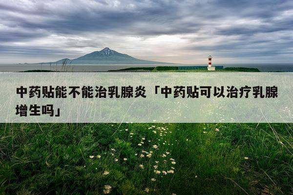 中药贴能不能治乳腺炎「中药贴可以治疗乳腺增生吗」