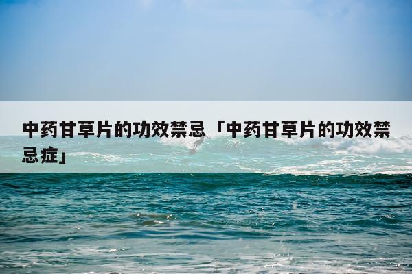 中药甘草片的功效禁忌「中药甘草片的功效禁忌症」