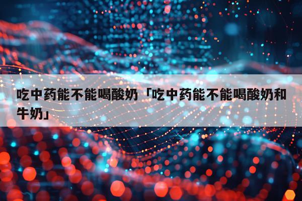 吃中药能不能喝酸奶「吃中药能不能喝酸奶和牛奶」