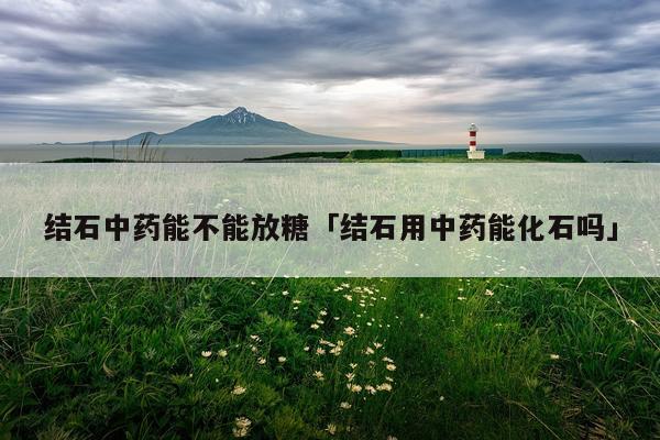 结石中药能不能放糖「结石用中药能化石吗」